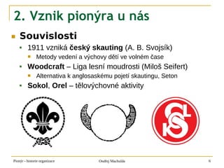2. Vznik pionýra u nás
■   Souvislosti
        1911 vzniká český skauting (A. B. Svojsík)
              Metody vedení a výchovy dětí ve volném čase
        Woodcraft – Liga lesní moudrosti (Miloš Seifert)
              Alternativa k anglosaskému pojetí skautingu, Seton
        Sokol, Orel – tělovýchovné aktivity




Pionýr - historie organizace         Ondřej Machulda                6
 