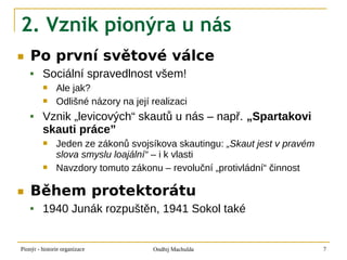 2. Vznik pionýra u nás
■   Po první světové válce
        Sociální spravedlnost všem!
              Ale jak?
              Odlišné názory na její realizaci
        Vznik „levicových“ skautů u nás – např. „Spartakovi
         skauti práce”
              Jeden ze zákonů svojsíkova skautingu: „Skaut jest v pravém
               slova smyslu loajální“ – i k vlasti
              Navzdory tomuto zákonu – revoluční „protivládní“ činnost

■   Během protektorátu
        1940 Junák rozpuštěn, 1941 Sokol také


Pionýr - historie organizace          Ondřej Machulda                       7
 
