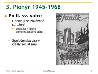 3. Pionýr 1945-1968
■   Po II. sv. válce
        Obnovují se zakázaná
         sdružení
              Loajalita k lidově
               demokratickému státu


        Společenská víra v
         ideály socialismu




Pionýr - historie organizace          Ondřej Machulda   8
 