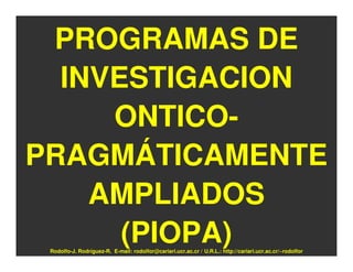 PROGRAMAS DE
  INVESTIGACION
     ONTICO-
PRAGMÁTICAMENTE
    AMPLIADOS
      (PIOPA)
 Rodolfo-J. Rodríguez-R. E-mail: rodolfor@cariari.ucr.ac.cr / U.R.L.: http://cariari.ucr.ac.cr/~rodolfor
 