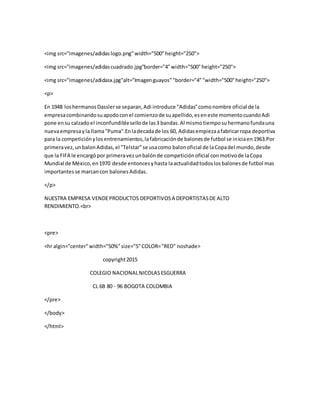 <img src="imagenes/adidaslogo.png"width="500"height="250">
<img src="imagenes/adidascuadrado.jpg"border="4"width="500"height="250">
<img src="imagenes/adidasx.jpg"alt="Imagenguayos""border="4""width="500"height="250">
<p>
En 1948 loshermanosDasslerse separan,Adi introduce "Adidas"comonombre oficial de la
empresacombinandosuapodoconel comienzode suapellido,eseneste momentocuandoAdi
pone ensu calzadoel inconfundiblesellode las3 bandas.Al mismotiemposuhermanofundauna
nuevaempresayla llama"Puma".Enladecadade los 60, Adidasempiezaafabricarropa deportiva
para la competiciónylosentrenamientos,lafabricaciónde balonesde futbol se iniciaen1963.Por
primeravez,unbalonAdidas,el "Telstar"se usacomo balonoficial de laCopadel mundo,desde
que la FIFA le encargópor primeravezunbalónde competiciónoficial conmotivode laCopa
Mundial de México,en1970 desde entoncesyhasta laactualidadtodoslosbalonesde futbol mas
importantesse marcancon balonesAdidas.
</p>
NUESTRA EMPRESA VENDEPRODUCTOS DEPORTIVOSA DEPORTISTASDE ALTO
RENDIMIENTO.<br>
<pre>
<hr algin="center"width="50%"size="5"COLOR="RED" noshade>
copyright2015
COLEGIO NACIONALNICOLASESGUERRA
CL 6B 80 - 96 BOGOTA COLOMBIA
</pre>
</body>
</html>
 
