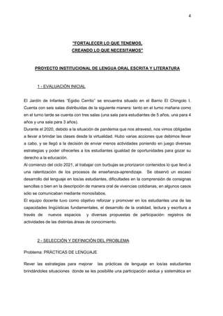 4
"FORTALECER LO QUE TENEMOS,
CREANDO LO QUE NECESITAMOS"
PROYECTO INSTITUCIONAL DE LENGUA ORAL ESCRITA Y LITERATURA
1 - EVALUACIÓN INICIAL
El Jardín de Infantes “Egidio Cerrito” se encuentra situado en el Barrio El Chingolo I.
Cuenta con seis salas distribuídas de la siguiente manera: tanto en el turno mañana como
en el turno tarde se cuenta con tres salas (una sala para estudiantes de 5 años, una para 4
años y una sala para 3 años).
Durante el 2020, debido a la situación de pandemia que nos atravesó, nos vimos obligadas
a llevar a brindar las clases desde la virtualidad. Hubo varias acciones que debimos llevar
a cabo, y se llegó a la decisión de enviar menos actividades poniendo en juego diversas
estrategias y poder ofrecerles a los estudiantes igualdad de oportunidades para gozar su
derecho a la educación.
Al comienzo del ciclo 2021, al trabajar con burbujas se priorizaron contenidos lo que llevó a
una ralentización de los procesos de enseñanza-aprendizaje. Se observó un escaso
desarrollo del lenguaje en los/as estudiantes, dificultades en la comprensión de consignas
sencillas o bien en la descripción de manera oral de vivencias cotidianas, en algunos casos
sólo se comunicaban mediante monosílabos.
El equipo docente tuvo como objetivo reforzar y promover en los estudiantes una de las
capacidades lingüísticas fundamentales, el desarrollo de la oralidad, lectura y escritura a
través de nuevos espacios y diversas propuestas de participación: registros de
actividades de las distintas áreas de conocimiento.
2 - SELECCIÓN Y DEFINICIÓN DEL PROBLEMA
Problema: PRÁCTICAS DE LENGUAJE
Rever las estrategias para mejorar las prácticas de lenguaje en los/as estudiantes
brindándoles situaciones donde se les posibilite una participación asidua y sistemática en
 