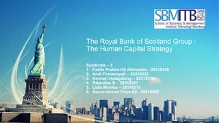 The Royal Bank of Scotland Group :
The Human Capital Strategy
Syndicate – 5
1. Fadila Pratika HS Alimuddin - 29318345
2. Andi Firmansyah – 29318333
3. Herman Hutagalung – 29318375
4. Rikordias D – 29318391
5. Lidia Monika -- 29318315
6. Aunurrahman Priyo Aji - 29318402
 