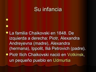 Su infanciaSu infancia


La familia Chaikovski en 1848. DeLa familia Chaikovski en 1848. De
izquierda a derecha: Piotr, Alexandraizquierda a derecha: Piotr, Alexandra
Andreyevna (madre), AlexandraAndreyevna (madre), Alexandra
(hermana), Ippolit, Iliá Petrovich (padre).(hermana), Ippolit, Iliá Petrovich (padre).
Piotr Ilich Chaikovski nació enPiotr Ilich Chaikovski nació en VotkinskVotkinsk,,
un pequeño pueblo enun pequeño pueblo en UdmurtiaUdmurtia
 
