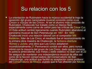 Su relacion con los 5Su relacion con los 5
 La orientación de Rubinstein hacia la música occidental le trajo laLa orientación de Rubinstein hacia la música occidental le trajo la
oposición del grupo nacionalista musical conocido como «Losoposición del grupo nacionalista musical conocido como «Los
Cinco» o «Grupo de los Cinco». Al ser el alumno más conocido deCinco» o «Grupo de los Cinco». Al ser el alumno más conocido de
Rubinstein, Chaikovski fue tratado como un blanco fácil,Rubinstein, Chaikovski fue tratado como un blanco fácil,
especialmente como carne de cañón para las críticas deespecialmente como carne de cañón para las críticas de CésarCésar CuiCui..
2020 Esta actitud cambió ligeramente cuando Rubinstein abandonó elEsta actitud cambió ligeramente cuando Rubinstein abandonó el
panorama musical de San Petersburgo enpanorama musical de San Petersburgo en 18671867. En. En 18691869
Chaikovski inició una relación laboral con el compositorChaikovski inició una relación laboral con el compositor MiliMili
BalákirevBalákirev, líder de Los Cinco; el resultado fue el reconocimiento de, líder de Los Cinco; el resultado fue el reconocimiento de
la primera obra maestra de Chaikovski, lala primera obra maestra de Chaikovski, la fantasíafantasía--oberturaobertura
Romeo y JulietaRomeo y Julieta, una obra que Los Cinco adoptaron, una obra que Los Cinco adoptaron
incondicionalmente.incondicionalmente.2121 Permaneció cordial con ellos, pero nuncaPermaneció cordial con ellos, pero nunca
intimó con la mayoría del grupo de Los Cinco, dado que su músicaintimó con la mayoría del grupo de Los Cinco, dado que su música
le parecía ambivalente; sus metas y estilo estético no iban con él.le parecía ambivalente; sus metas y estilo estético no iban con él.2222
Se aseguró de mantener una independencia musical de ellos asíSe aseguró de mantener una independencia musical de ellos así
como de la facción conservadora del Conservatorio de Sancomo de la facción conservadora del Conservatorio de San
Petersburgo, una actitud que facilitó su aceptación como profesorPetersburgo, una actitud que facilitó su aceptación como profesor
deldel Conservatorio de MoscúConservatorio de Moscú, puesto que le fue ofrecido por, puesto que le fue ofrecido por NikoláiNikolái
 