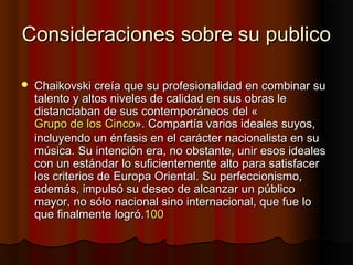 Consideraciones sobre su publicoConsideraciones sobre su publico
 Chaikovski creía que su profesionalidad en combinar suChaikovski creía que su profesionalidad en combinar su
talento y altos niveles de calidad en sus obras letalento y altos niveles de calidad en sus obras le
distanciaban de sus contemporáneos del «distanciaban de sus contemporáneos del «
Grupo de los CincoGrupo de los Cinco». Compartía varios ideales suyos,». Compartía varios ideales suyos,
incluyendo un énfasis en el carácter nacionalista en suincluyendo un énfasis en el carácter nacionalista en su
música. Su intención era, no obstante, unir esos idealesmúsica. Su intención era, no obstante, unir esos ideales
con un estándar lo suficientemente alto para satisfacercon un estándar lo suficientemente alto para satisfacer
los criterios de Europa Oriental. Su perfeccionismo,los criterios de Europa Oriental. Su perfeccionismo,
además, impulsó su deseo de alcanzar un públicoademás, impulsó su deseo de alcanzar un público
mayor, no sólo nacional sino internacional, que fue lomayor, no sólo nacional sino internacional, que fue lo
que finalmente logró.que finalmente logró.100100
 