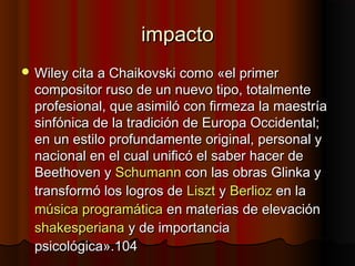 impactoimpacto
 Wiley cita a Chaikovski como «el primerWiley cita a Chaikovski como «el primer
compositor ruso de un nuevo tipo, totalmentecompositor ruso de un nuevo tipo, totalmente
profesional, que asimiló con firmeza la maestríaprofesional, que asimiló con firmeza la maestría
sinfónica de la tradición de Europa Occidental;sinfónica de la tradición de Europa Occidental;
en un estilo profundamente original, personal yen un estilo profundamente original, personal y
nacional en el cual unificó el saber hacer denacional en el cual unificó el saber hacer de
Beethoven yBeethoven y SchumannSchumann con las obras Glinka ycon las obras Glinka y
transformó los logros detransformó los logros de LisztLiszt yy BerliozBerlioz en laen la
música programáticamúsica programática en materias de elevaciónen materias de elevación
shakesperianashakesperiana y de importanciay de importancia
psicológica».104psicológica».104
 
