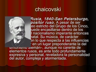 chaicovskichaicovski
 (Votkinsk, Rusia, 1840-San Petersburgo,(Votkinsk, Rusia, 1840-San Petersburgo,
1893) Compositor ruso.1893) Compositor ruso. A pesar de serA pesar de ser
contemporáneo estricto del Grupo de los Cinco,contemporáneo estricto del Grupo de los Cinco,
su estilo no puede encasillarse dentro de lossu estilo no puede encasillarse dentro de los
márgenes del nacionalismo imperante entoncesmárgenes del nacionalismo imperante entonces
en su Rusia natal. Su música, de carácteren su Rusia natal. Su música, de carácter
cosmopolita en lo que respecta a las influenciascosmopolita en lo que respecta a las influencias
–entre ellas y en un lugar preponderante la del–entre ellas y en un lugar preponderante la del
sinfonismo alemán–, aunque no carente desinfonismo alemán–, aunque no carente de
elementos rusos, es ante todo profundamenteelementos rusos, es ante todo profundamente
expresiva y personal, reveladora la personalidadexpresiva y personal, reveladora la personalidad
del autor, compleja y atormentada.del autor, compleja y atormentada.
 
