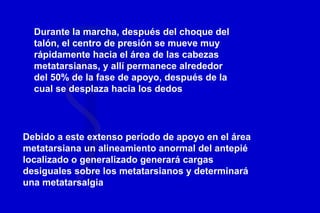 Durante la marcha, después del choque del
talón, el centro de presión se mueve muy
rápidamente hacia el área de las cabezas
metatarsianas, y allí permanece alrededor
del 50% de la fase de apoyo, después de la
cual se desplaza hacia los dedos
Debido a este extenso período de apoyo en el área
metatarsiana un alineamiento anormal del antepié
localizado o generalizado generará cargas
desiguales sobre los metatarsianos y determinará
una metatarsalgia
 