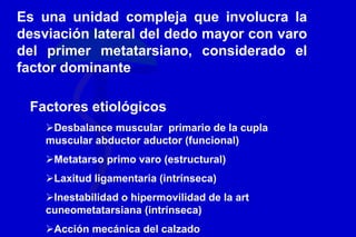 Es una unidad compleja que involucra la
desviación lateral del dedo mayor con varo
del primer metatarsiano, considerado el
factor dominante
Factores etiológicos
Desbalance muscular primario de la cupla
muscular abductor aductor (funcional)
Metatarso primo varo (estructural)
Laxitud ligamentaria (intrínseca)
Inestabilidad o hipermovilidad de la art
cuneometatarsiana (intrínseca)
Acción mecánica del calzado
 