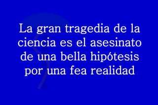La gran tragedia de la
ciencia es el asesinato
de una bella hipótesis
por una fea realidad
 