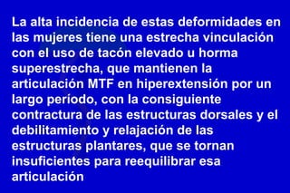 La alta incidencia de estas deformidades en
las mujeres tiene una estrecha vinculación
con el uso de tacón elevado u horma
superestrecha, que mantienen la
articulación MTF en hiperextensión por un
largo período, con la consiguiente
contractura de las estructuras dorsales y el
debilitamiento y relajación de las
estructuras plantares, que se tornan
insuficientes para reequilibrar esa
articulación
 