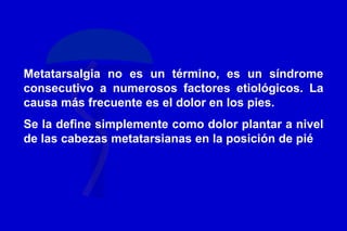 Metatarsalgia no es un término, es un síndrome
consecutivo a numerosos factores etiológicos. La
causa más frecuente es el dolor en los pies.
Se la define simplemente como dolor plantar a nivel
de las cabezas metatarsianas en la posición de pié
 