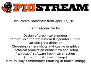 PioStream Broadcast from April 17, 2011 I am responsible for: Design of graphical elements Camera location brainstorm & operator tutorial On-site crew direction Choosing camera shots and cueing graphics Technical production brainstorm and setup “Wirecast” software technical direction  (through first three innings) Play-by-play commentary (starting in fourth inning) 