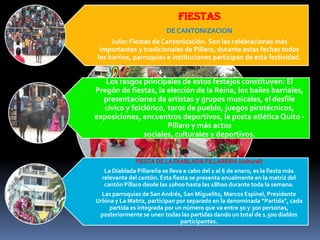 FIESTAS
DE CANTONIZACION
Julio: Fiestas de Cantonización. Son las celebraciones más
importantes y tradicionales de Píllaro, durante estas fechas todos
los barrios, parroquias e instituciones participan de esta festividad.
Los rasgos principales de estos festejos constituyen: El
Pregón de fiestas, la elección de la Reina, los bailes barriales,
presentaciones de artistas y grupos musicales, el desfile
cívico y folclórico, toros de pueblo, juegos pirotécnicos,
exposiciones, encuentros deportivos, la posta atlética Quito -
Píllaro y más actos
sociales, culturales y deportivos.
FIESTA DE LA DIABLADA PILLAREÑA (cultural)
La Diablada Pillareña se lleva a cabo del 1 al 6 de enero, es la fiesta más
relevante del cantón. Esta fiesta se presenta anualmente en la matriz del
cantón Píllaro desde las 10h00 hasta las 18h00 durante toda la semana.
Las parroquias de San Andrés, San Miguelito, Marcos Espinel, Presidente
Urbina y La Matriz, participan por separado en la denominada “Partida", cada
partida es integrada por un número que va entre 50 y 300 personas,
posteriormente se unen todas las partidas dando un total de 1.500 diablos
participantes.
 