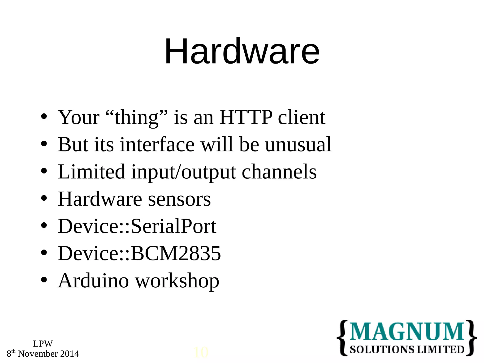  Your “thing” is an HTTP client 
 But its interface will be unusual 
 Limited input/output channels 
 Hardware sensors 
 Device::SerialPort 
 Device::BCM2835 
 Arduino workshop 
LPW 
Hardware 
8th November 2014 10 
 
