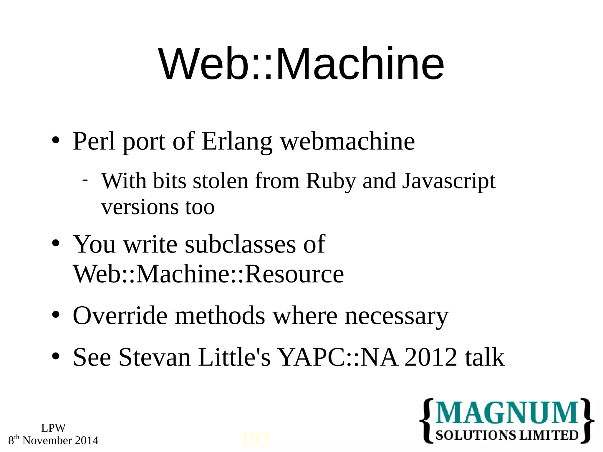  Perl port of Erlang webmachine 
 You write subclasses of 
Web::Machine::Resource 
 Override methods where necessary 
 See Stevan Little's YAPC::NA 2012 talk 
LPW 
Web::Machine 
 With bits stolen from Ruby and Javascript 
versions too 
8th November 2014 103 
 