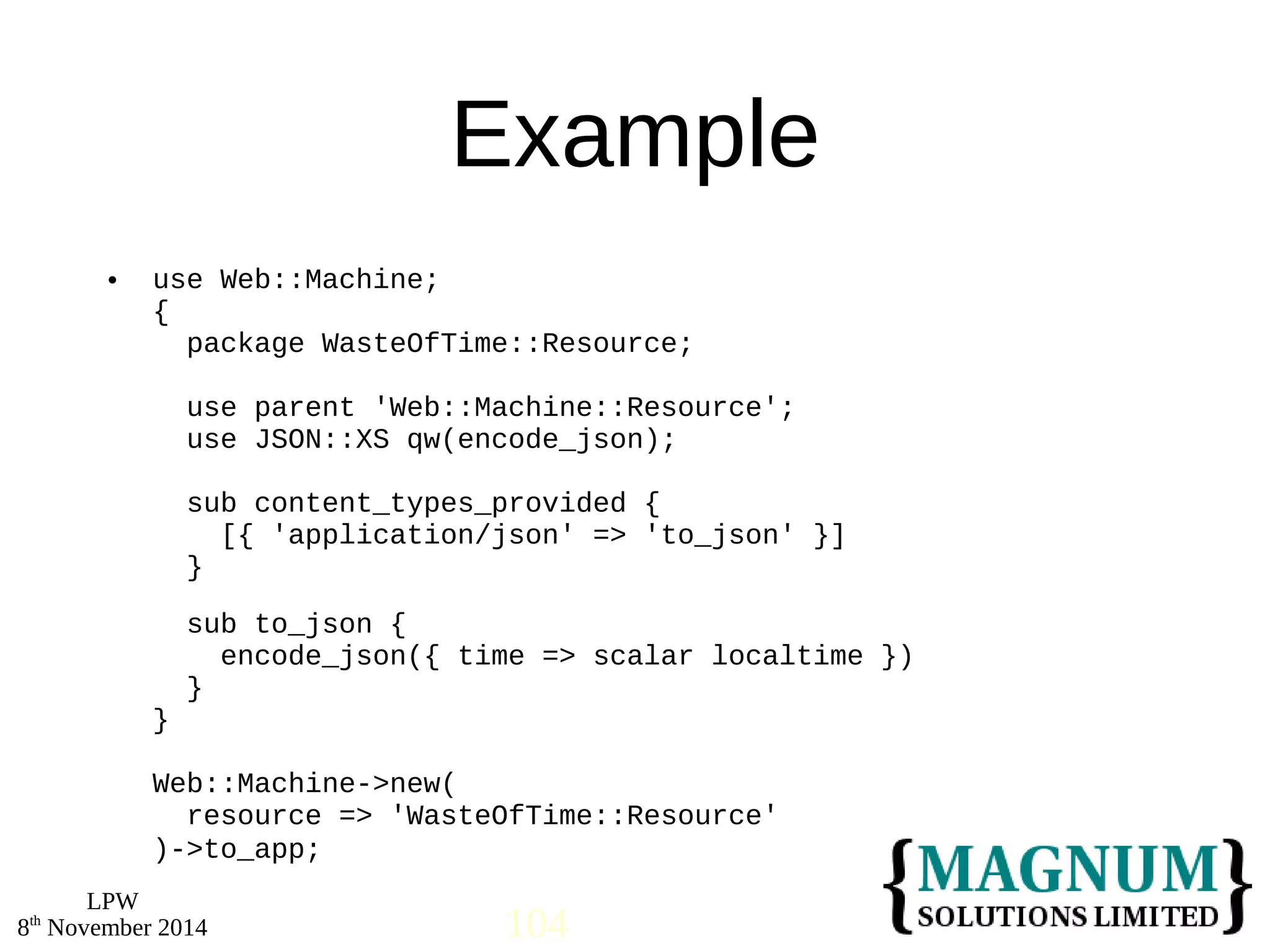  use Web::Machine; 
LPW 
Example 
{ 
package WasteOfTime::Resource; 
use parent 'Web::Machine::Resource'; 
use JSON::XS qw(encode_json); 
sub content_types_provided { 
[{ 'application/json' => 'to_json' }] 
} 
sub to_json { 
encode_json({ time => scalar localtime }) 
} 
} 
Web::Machine->new( 
resource => 'WasteOfTime::Resource' 
)->to_app; 
8th November 2014 104 
 