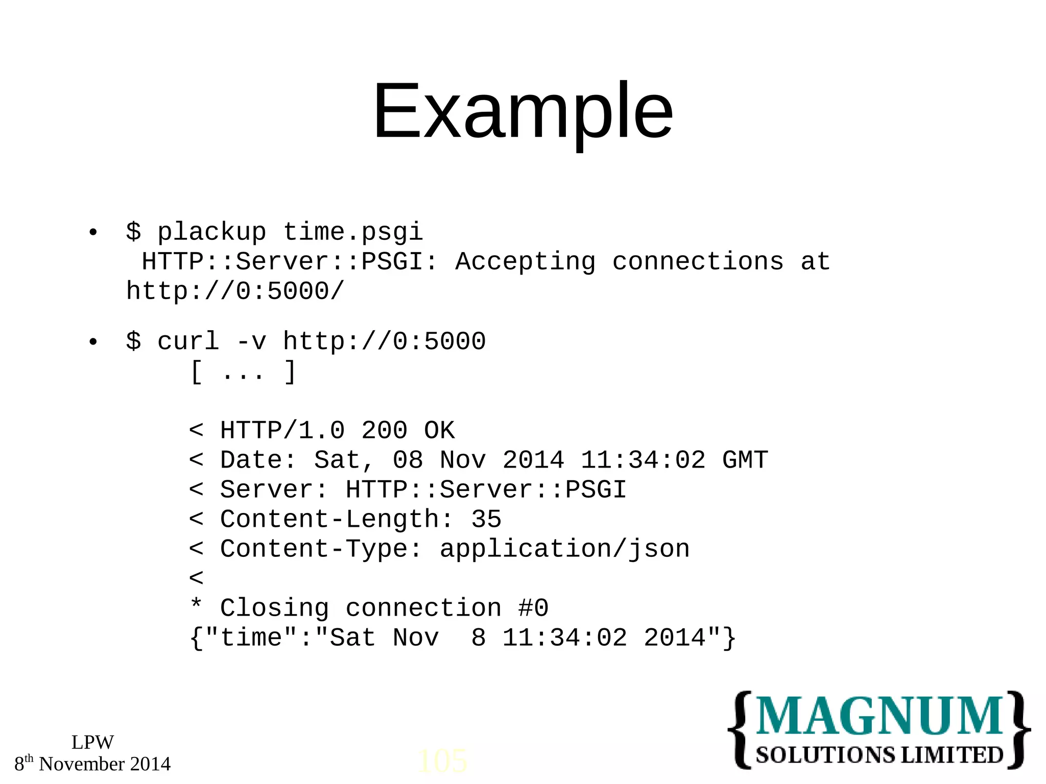  $ plackup time.psgi 
 $ curl -v http://0:5000 
LPW 
Example 
HTTP::Server::PSGI: Accepting connections at 
http://0:5000/ 
[ ... ] 
< HTTP/1.0 200 OK 
< Date: Sat, 08 Nov 2014 11:34:02 GMT 
< Server: HTTP::Server::PSGI 
< Content-Length: 35 
< Content-Type: application/json 
< 
* Closing connection #0 
{"time":"Sat Nov 8 11:34:02 2014"} 
8th November 2014 105 
 