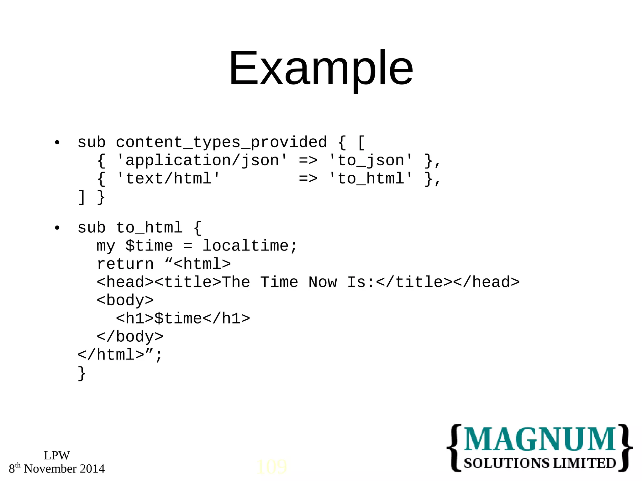  sub content_types_provided { [ 
 sub to_html { 
LPW 
Example 
{ 'application/json' => 'to_json' }, 
{ 'text/html' => 'to_html' }, 
] } 
my $time = localtime; 
return “<html> 
<head><title>The Time Now Is:</title></head> 
<body> 
<h1>$time</h1> 
</body> 
</html>”; 
} 
8th November 2014 109 
 