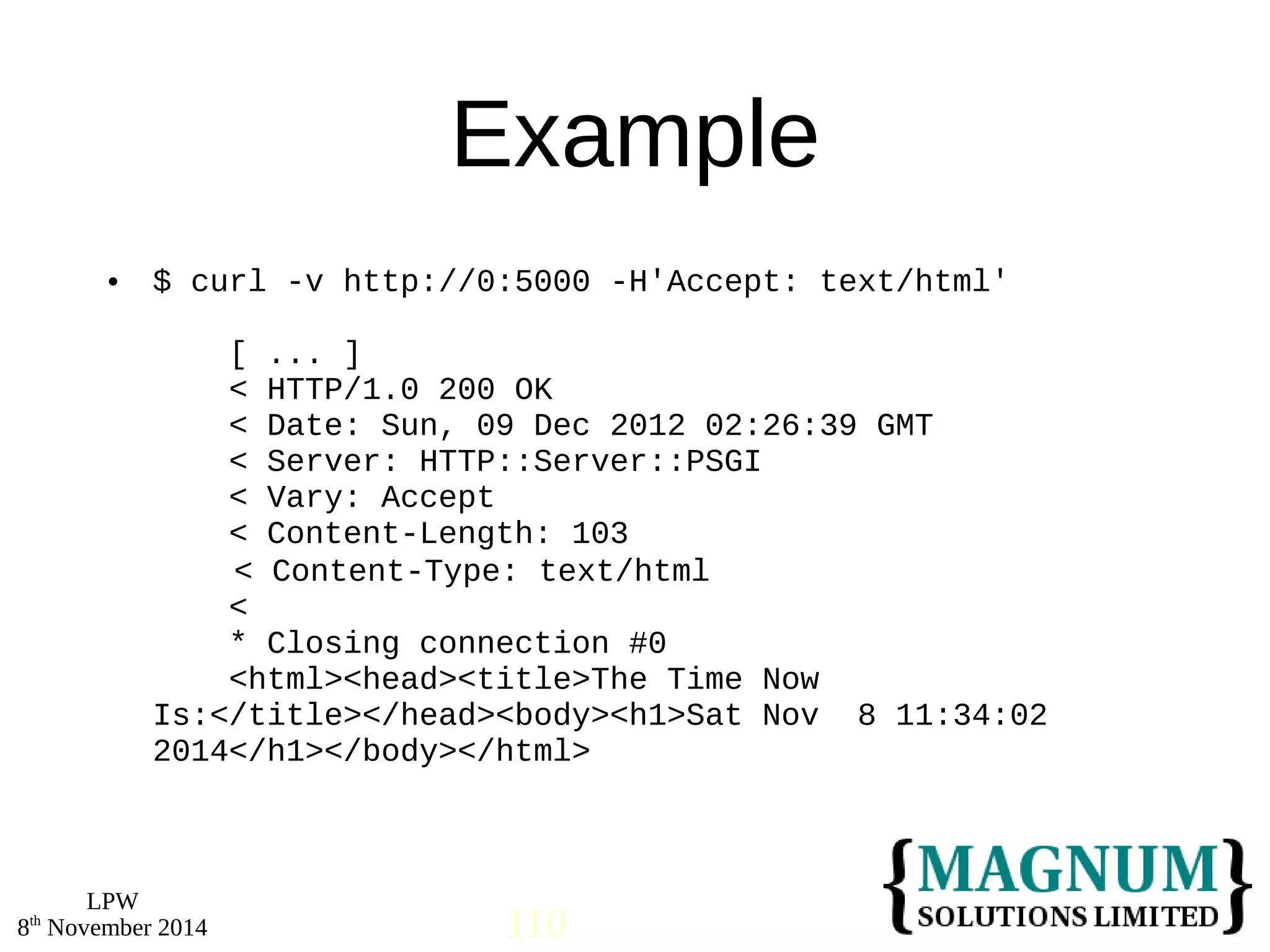  $ curl -v http://0:5000 -H'Accept: text/html' 
LPW 
Example 
[ ... ] 
< HTTP/1.0 200 OK 
< Date: Sun, 09 Dec 2012 02:26:39 GMT 
< Server: HTTP::Server::PSGI 
< Vary: Accept 
< Content-Length: 103 
< Content-Type: text/html 
< 
* Closing connection #0 
<html><head><title>The Time Now 
Is:</title></head><body><h1>Sat Nov 8 11:34:02 
2014</h1></body></html> 
8th November 2014 110 
 