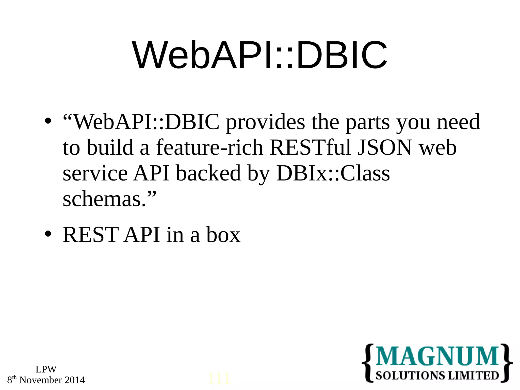  “WebAPI::DBIC provides the parts you need 
to build a feature-rich RESTful JSON web 
service API backed by DBIx::Class 
schemas.” 
 REST API in a box 
LPW 
WebAPI::DBIC 
8th November 2014 111 
 