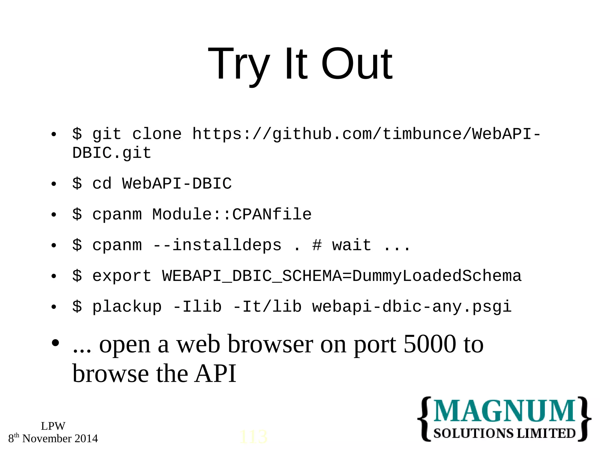  $ git clone https://github.com/timbunce/WebAPI-DBIC. 
 $ cd WebAPI-DBIC 
 $ cpanm Module::CPANfile 
 $ cpanm --installdeps . # wait ... 
 $ export WEBAPI_DBIC_SCHEMA=DummyLoadedSchema 
 $ plackup -Ilib -It/lib webapi-dbic-any.psgi 
 ... open a web browser on port 5000 to 
browse the API 
LPW 
Try It Out 
git 
8th November 2014 113 
 