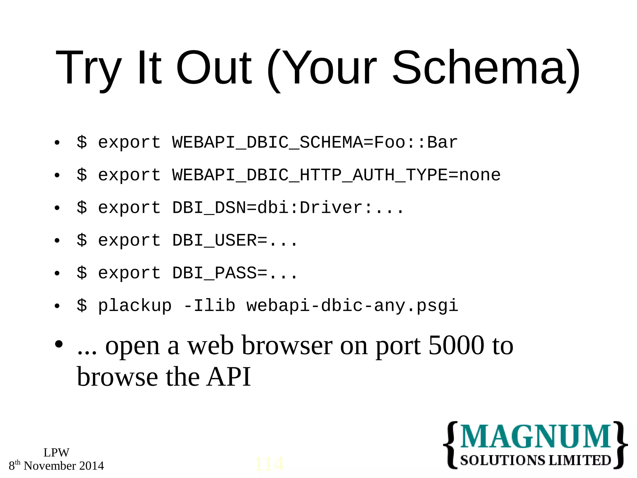 Try It Out (Your Schema) 
 $ export WEBAPI_DBIC_SCHEMA=Foo::Bar 
 $ export WEBAPI_DBIC_HTTP_AUTH_TYPE=none 
 $ export DBI_DSN=dbi:Driver:... 
 $ export DBI_USER=... 
 $ export DBI_PASS=... 
 $ plackup -Ilib webapi-dbic-any.psgi 
 ... open a web browser on port 5000 to 
browse the API 
LPW 
8th November 2014 114 
 