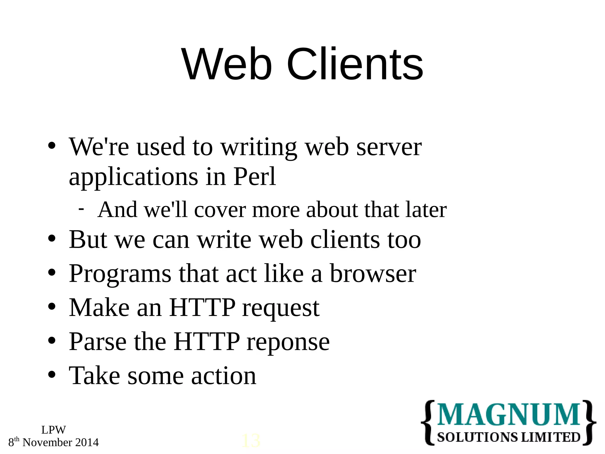  We're used to writing web server 
applications in Perl 
 But we can write web clients too 
 Programs that act like a browser 
 Make an HTTP request 
 Parse the HTTP reponse 
 Take some action 
LPW 
Web Clients 
 And we'll cover more about that later 
8th November 2014 13 
 