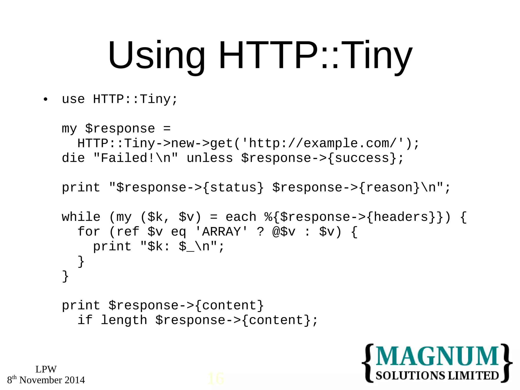  use HTTP::Tiny; 
LPW 
Using HTTP::Tiny 
my $response = 
HTTP::Tiny->new->get('http://example.com/'); 
die "Failed!n" unless $response->{success}; 
print "$response->{status} $response->{reason}n"; 
while (my ($k, $v) = each %{$response->{headers}}) { 
for (ref $v eq 'ARRAY' ? @$v : $v) { 
print "$k: $_n"; 
} 
} 
print $response->{content} 
if length $response->{content}; 
8th November 2014 16 
 