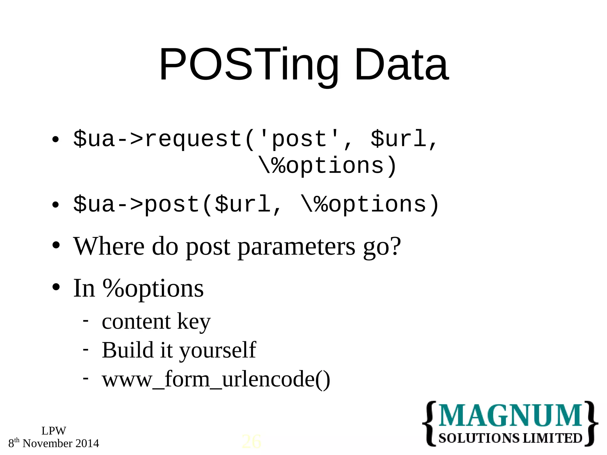  $ua->request('post', $url, 
 $ua->post($url, %options) 
 Where do post parameters go? 
 In %options 
LPW 
POSTing Data 
%options) 
 content key 
 Build it yourself 
 www_form_urlencode() 
8th November 2014 26 
 