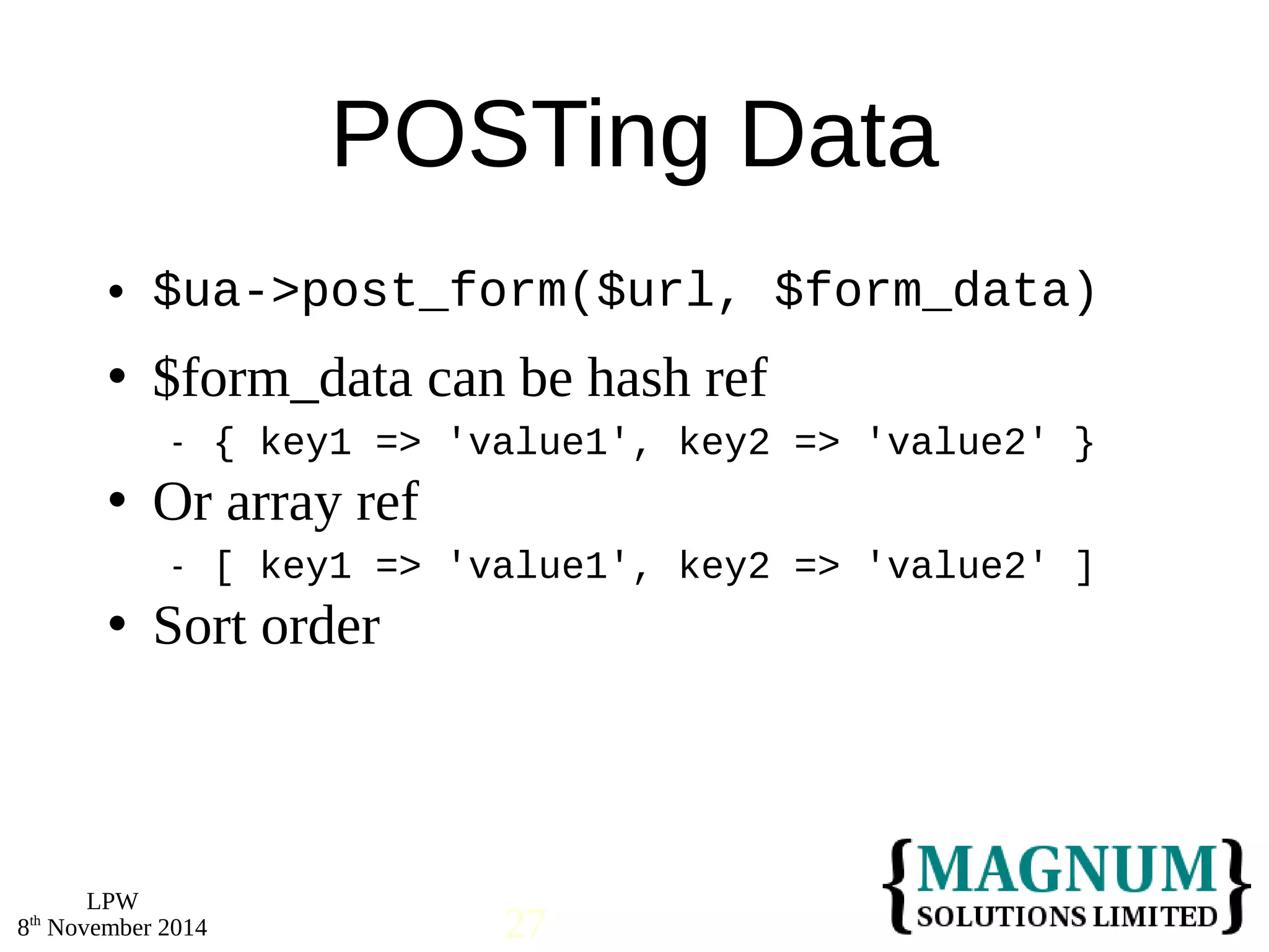 $ua->post_form($url, $form_data) 
 $form_data can be hash ref 
 Or array ref 
 Sort order 
LPW 
POSTing Data 
 { key1 => 'value1', key2 => 'value2' } 
 [ key1 => 'value1', key2 => 'value2' ] 
8th November 2014 27 
 