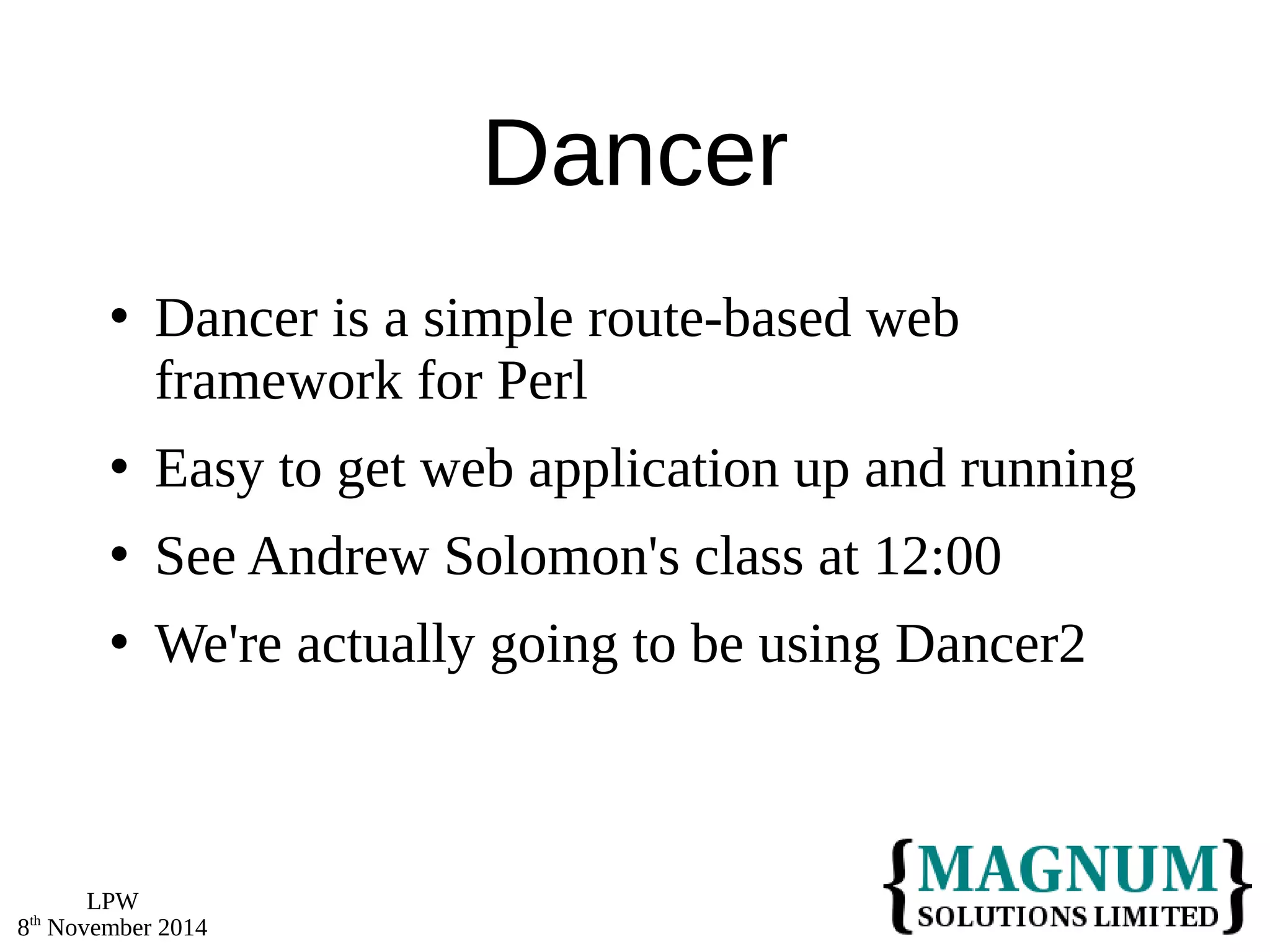 LPW 
8th November 2014 
Dancer 
 Dancer is a simple route-based web 
framework for Perl 
 Easy to get web application up and running 
 See Andrew Solomon's class at 12:00 
 We're actually going to be using Dancer2 
 