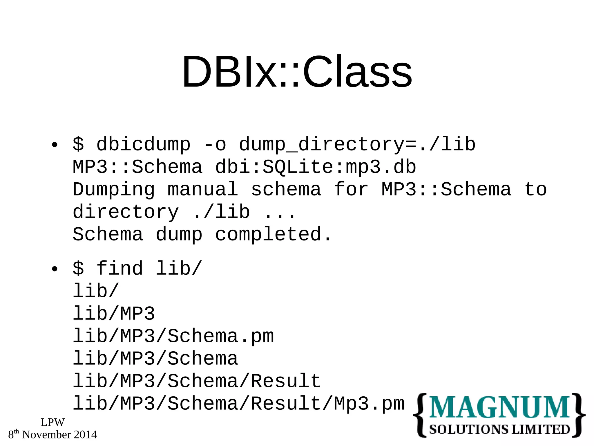 LPW 
8th November 2014 
DBIx::Class 
 $ dbicdump -o dump_directory=./lib 
MP3::Schema dbi:SQLite:mp3.db 
Dumping manual schema for MP3::Schema to 
directory ./lib ... 
Schema dump completed. 
 $ find lib/ 
lib/ 
lib/MP3 
lib/MP3/Schema.pm 
lib/MP3/Schema 
lib/MP3/Schema/Result 
lib/MP3/Schema/Result/Mp3.pm 
 