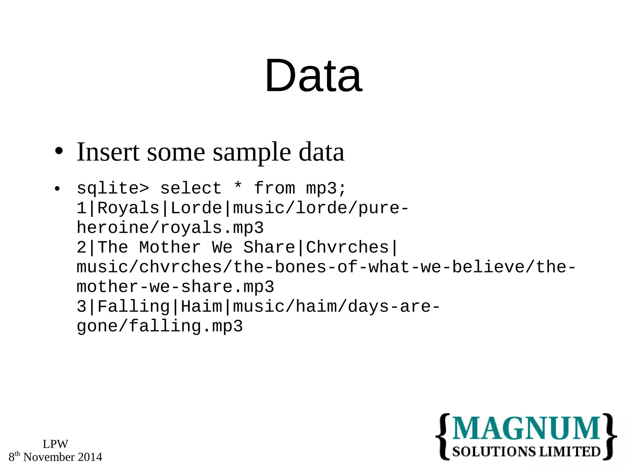 LPW 
8th November 2014 
Data 
 Insert some sample data 
 sqlite> select * from mp3; 
1|Royals|Lorde|music/lorde/pure-heroine/ 
royals.mp3 
2|The Mother We Share|Chvrches| 
music/chvrches/the-bones-of-what-we-believe/the-mother- 
we-share.mp3 
3|Falling|Haim|music/haim/days-are-gone/ 
falling.mp3 
 