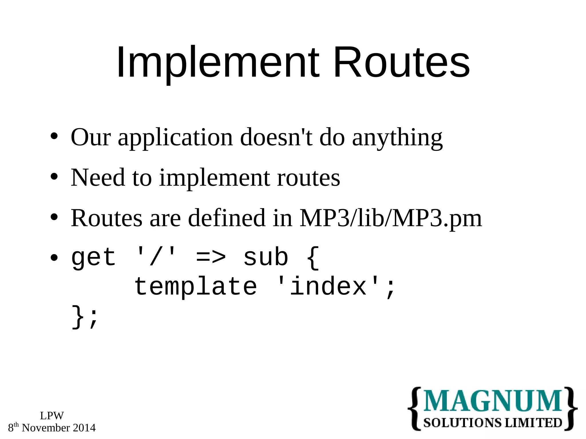LPW 
8th November 2014 
Implement Routes 
 Our application doesn't do anything 
 Need to implement routes 
 Routes are defined in MP3/lib/MP3.pm 
 get '/' => sub { 
template 'index'; 
}; 
 