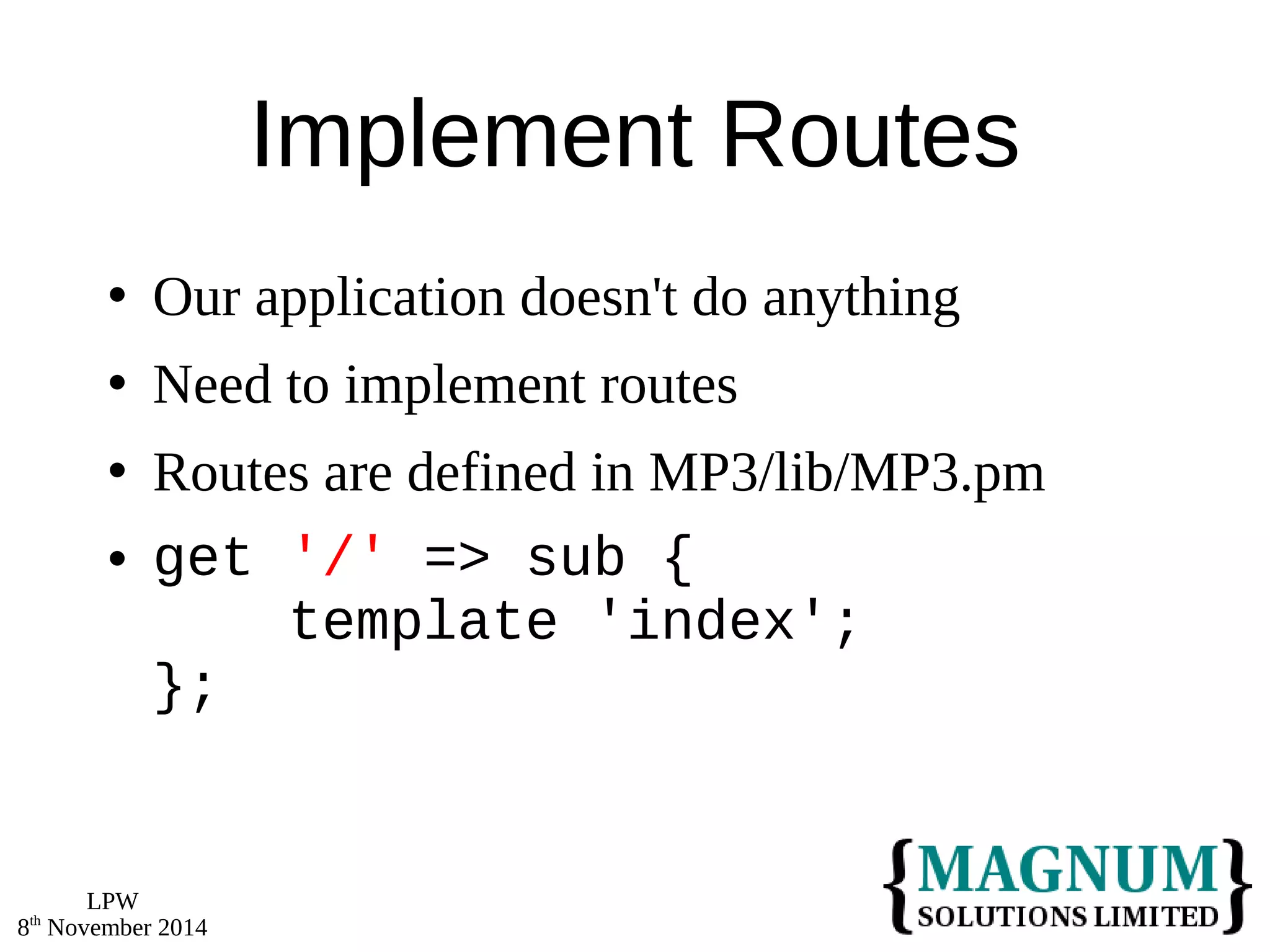 LPW 
8th November 2014 
Implement Routes 
 Our application doesn't do anything 
 Need to implement routes 
 Routes are defined in MP3/lib/MP3.pm 
 get '/' => sub { 
template 'index'; 
}; 
 