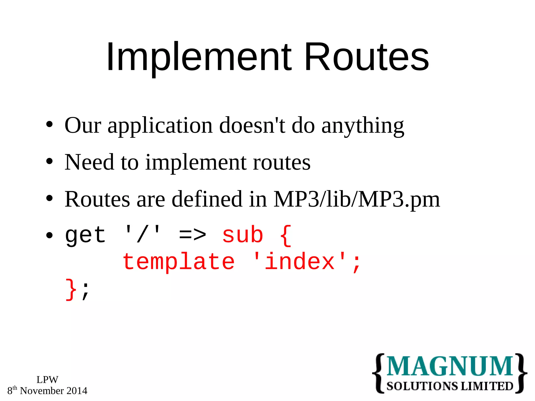 LPW 
8th November 2014 
Implement Routes 
 Our application doesn't do anything 
 Need to implement routes 
 Routes are defined in MP3/lib/MP3.pm 
 get '/' => sub { 
template 'index'; 
}; 
 