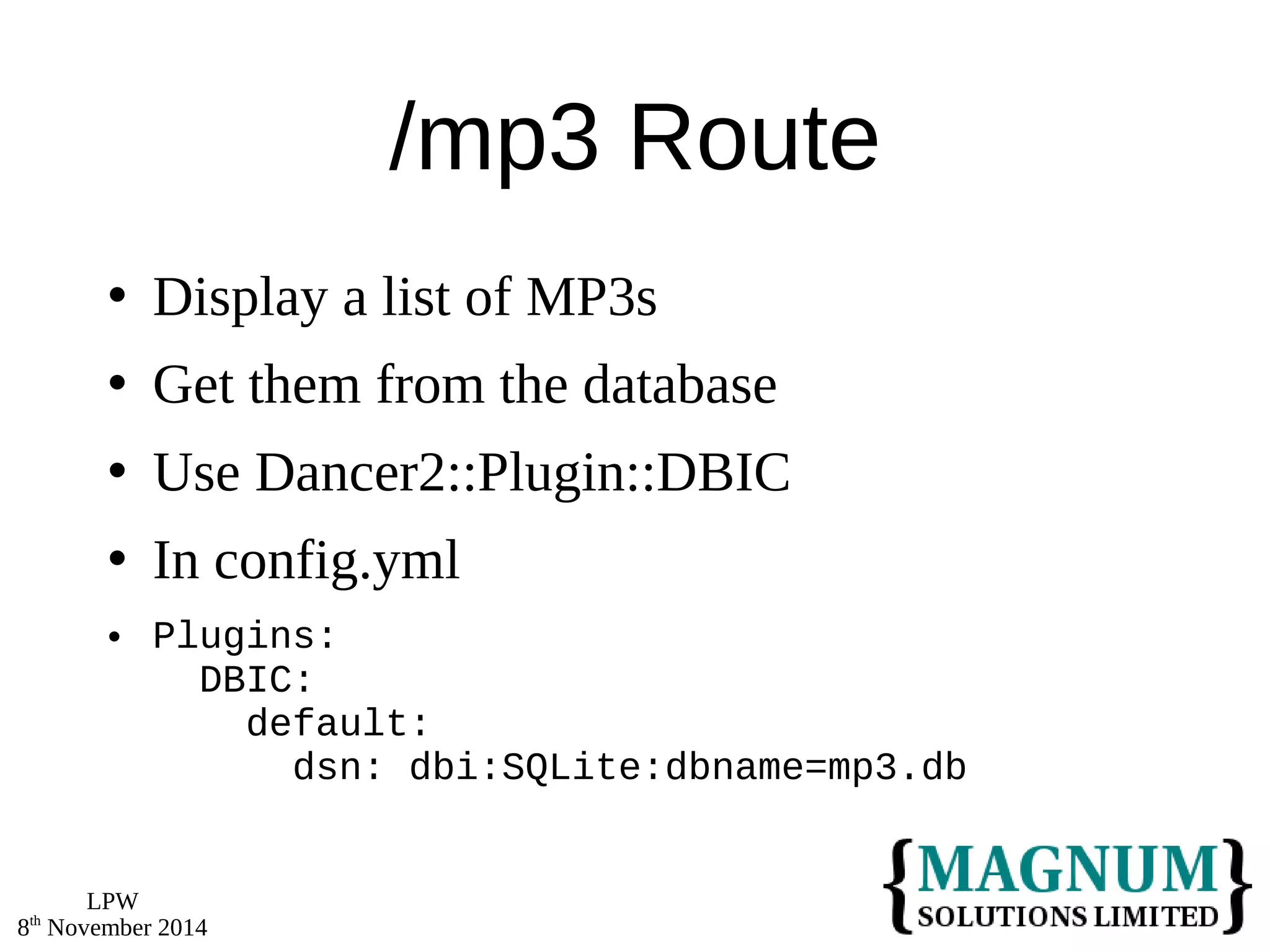 LPW 
8th November 2014 
/mp3 Route 
 Display a list of MP3s 
 Get them from the database 
 Use Dancer2::Plugin::DBIC 
 In config.yml 
 Plugins: 
DBIC: 
default: 
dsn: dbi:SQLite:dbname=mp3.db 
 