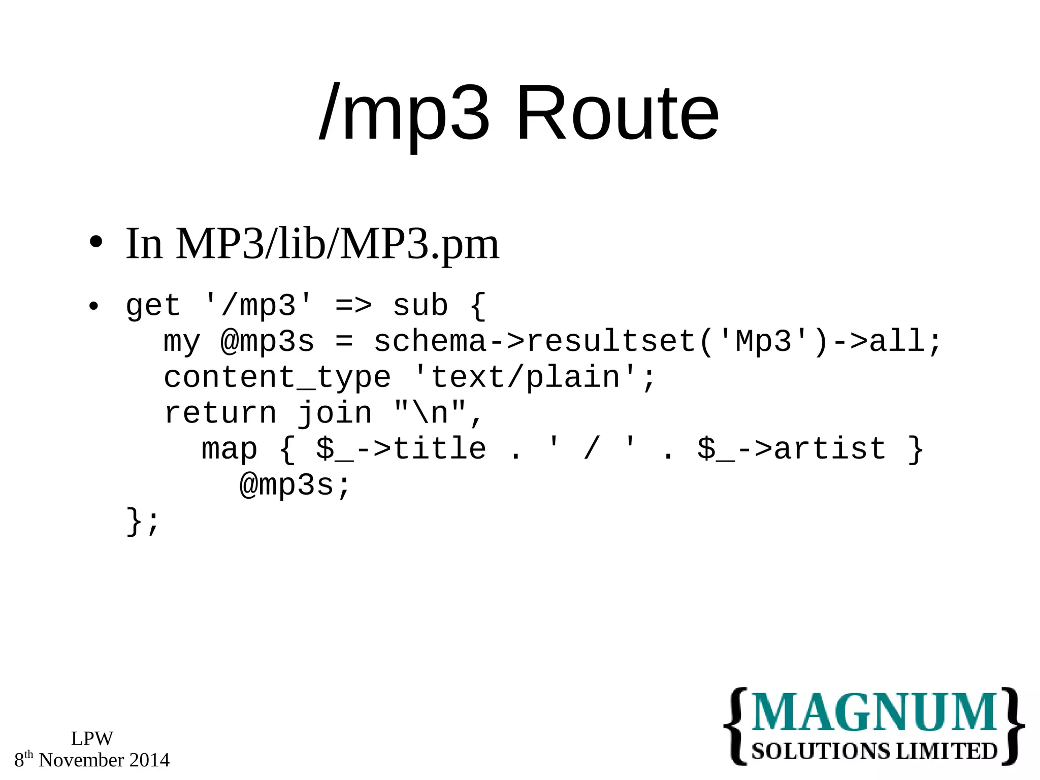 LPW 
8th November 2014 
/mp3 Route 
 In MP3/lib/MP3.pm 
 get '/mp3' => sub { 
my @mp3s = schema->resultset('Mp3')->all; 
content_type 'text/plain'; 
return join "n", 
map { $_->title . ' / ' . $_->artist } 
@mp3s; 
}; 
 