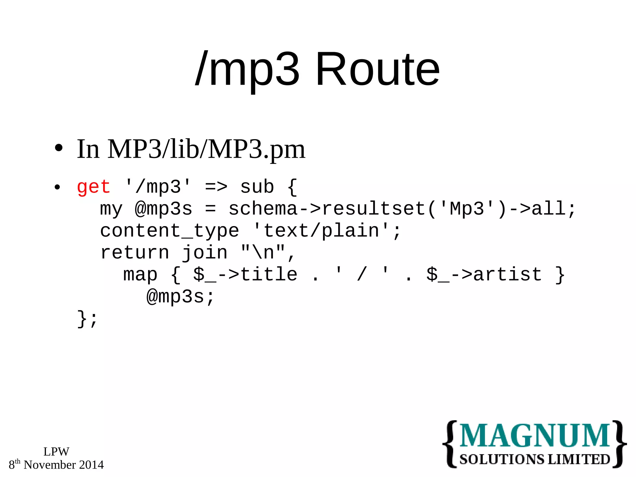 LPW 
8th November 2014 
/mp3 Route 
 In MP3/lib/MP3.pm 
 get '/mp3' => sub { 
my @mp3s = schema->resultset('Mp3')->all; 
content_type 'text/plain'; 
return join "n", 
map { $_->title . ' / ' . $_->artist } 
@mp3s; 
}; 
 