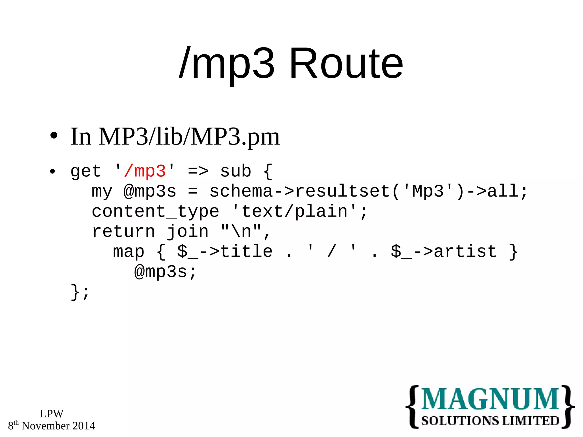 LPW 
8th November 2014 
/mp3 Route 
 In MP3/lib/MP3.pm 
 get '/mp3' => sub { 
my @mp3s = schema->resultset('Mp3')->all; 
content_type 'text/plain'; 
return join "n", 
map { $_->title . ' / ' . $_->artist } 
@mp3s; 
}; 
 