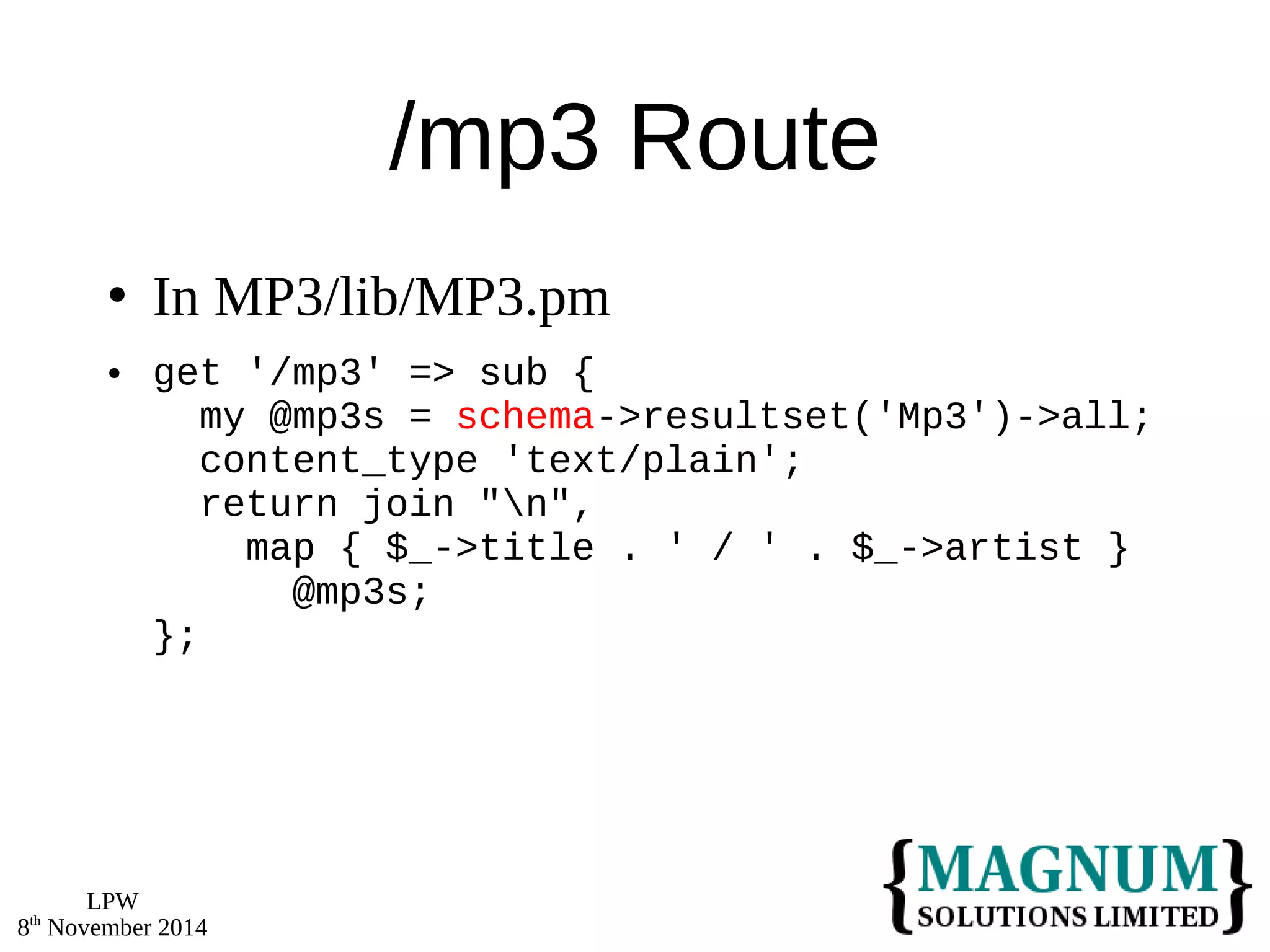 LPW 
8th November 2014 
/mp3 Route 
 In MP3/lib/MP3.pm 
 get '/mp3' => sub { 
my @mp3s = schema->resultset('Mp3')->all; 
content_type 'text/plain'; 
return join "n", 
map { $_->title . ' / ' . $_->artist } 
@mp3s; 
}; 
 