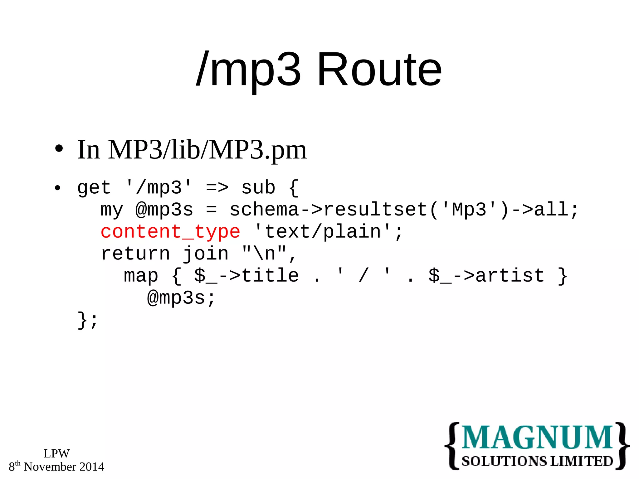 LPW 
8th November 2014 
/mp3 Route 
 In MP3/lib/MP3.pm 
 get '/mp3' => sub { 
my @mp3s = schema->resultset('Mp3')->all; 
content_type 'text/plain'; 
return join "n", 
map { $_->title . ' / ' . $_->artist } 
@mp3s; 
}; 
 