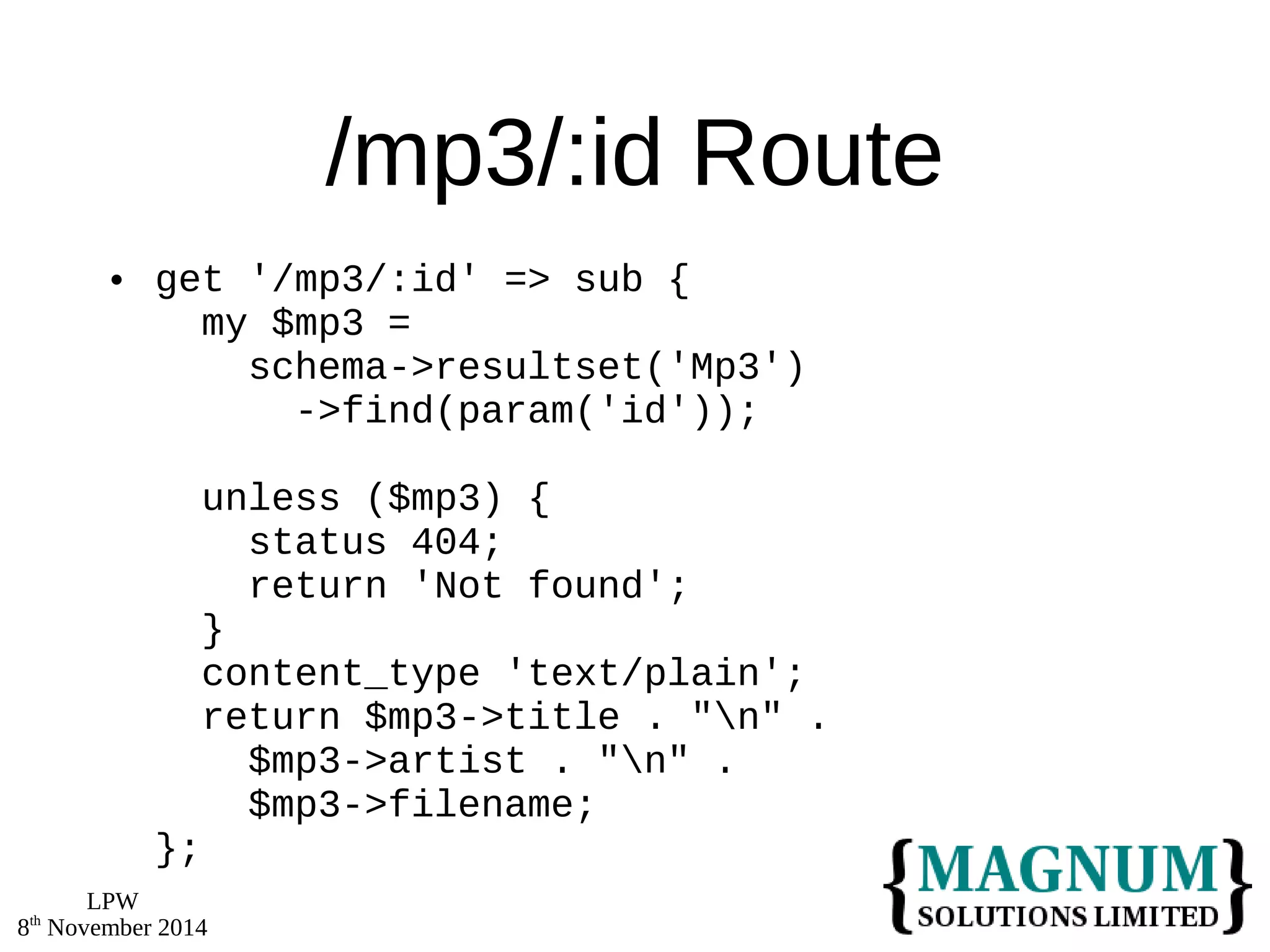 LPW 
8th November 2014 
/mp3/:id Route 
 get '/mp3/:id' => sub { 
my $mp3 = 
schema->resultset('Mp3') 
->find(param('id')); 
unless ($mp3) { 
status 404; 
return 'Not found'; 
} 
content_type 'text/plain'; 
return $mp3->title . "n" . 
$mp3->artist . "n" . 
$mp3->filename; 
}; 
 