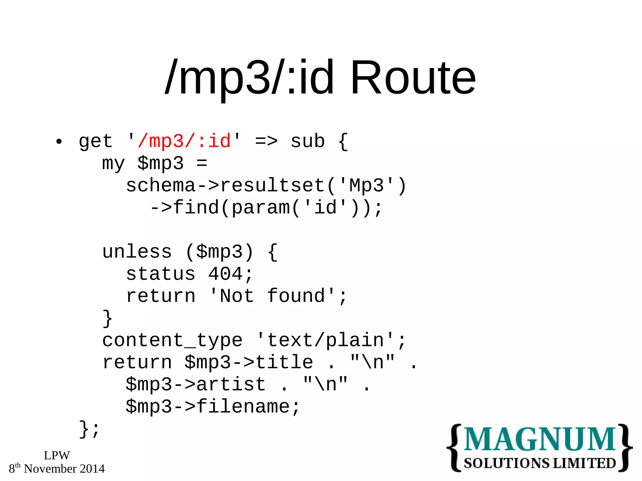 LPW 
8th November 2014 
/mp3/:id Route 
 get '/mp3/:id' => sub { 
my $mp3 = 
schema->resultset('Mp3') 
->find(param('id')); 
unless ($mp3) { 
status 404; 
return 'Not found'; 
} 
content_type 'text/plain'; 
return $mp3->title . "n" . 
$mp3->artist . "n" . 
$mp3->filename; 
}; 
 