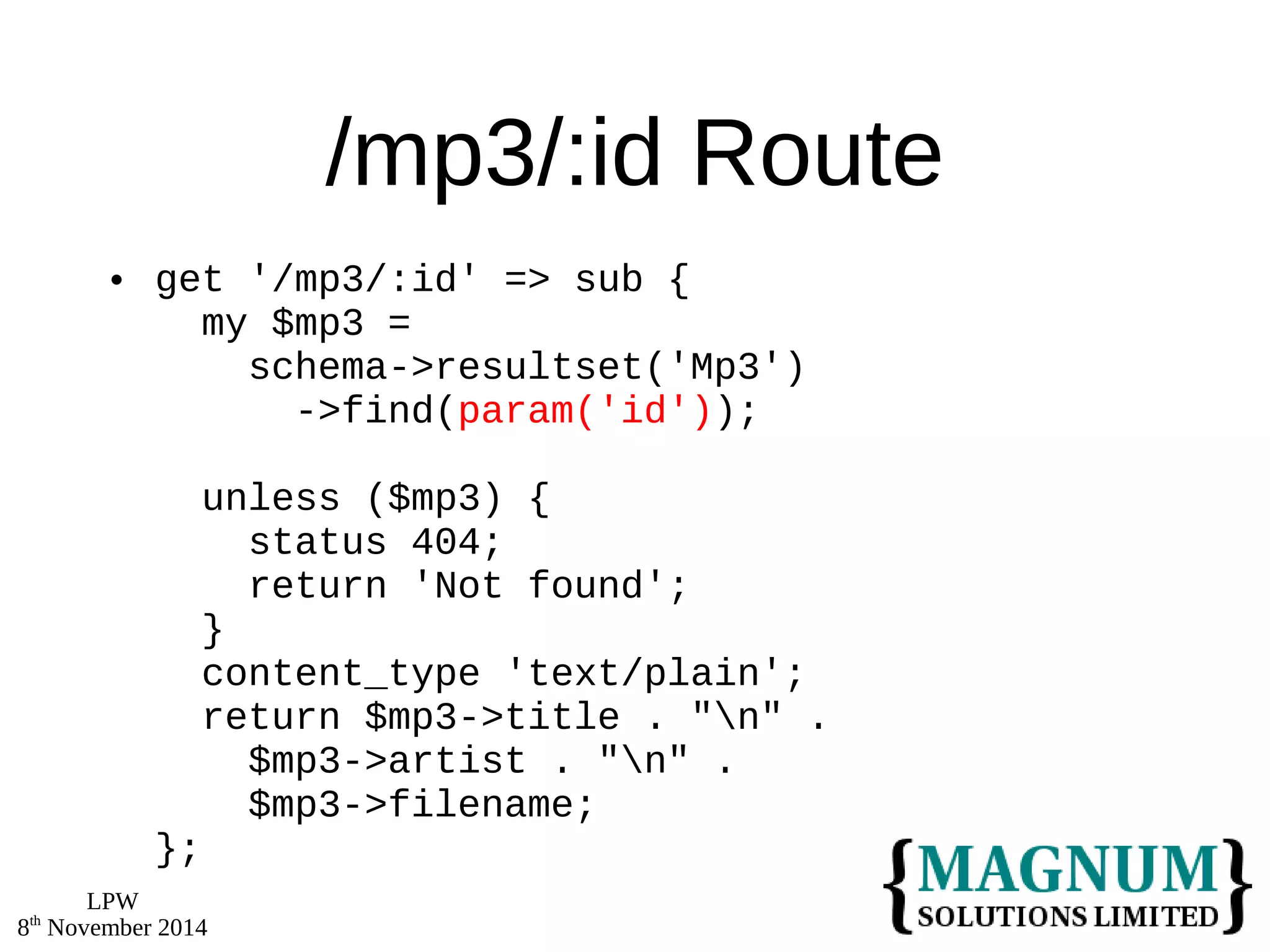LPW 
8th November 2014 
/mp3/:id Route 
 get '/mp3/:id' => sub { 
my $mp3 = 
schema->resultset('Mp3') 
->find(param('id')); 
unless ($mp3) { 
status 404; 
return 'Not found'; 
} 
content_type 'text/plain'; 
return $mp3->title . "n" . 
$mp3->artist . "n" . 
$mp3->filename; 
}; 
 