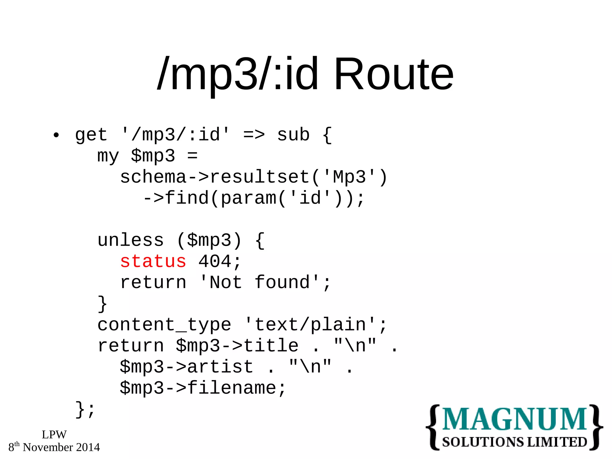 LPW 
8th November 2014 
/mp3/:id Route 
 get '/mp3/:id' => sub { 
my $mp3 = 
schema->resultset('Mp3') 
->find(param('id')); 
unless ($mp3) { 
status 404; 
return 'Not found'; 
} 
content_type 'text/plain'; 
return $mp3->title . "n" . 
$mp3->artist . "n" . 
$mp3->filename; 
}; 
 