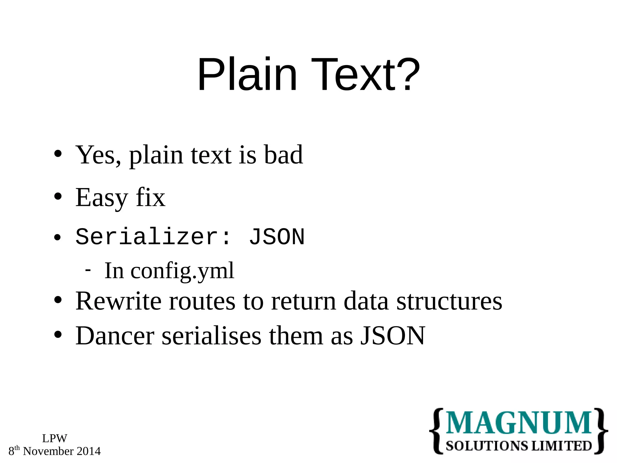 LPW 
8th November 2014 
Plain Text? 
 Yes, plain text is bad 
 Easy fix 
 Serializer: JSON 
 In config.yml 
 Rewrite routes to return data structures 
 Dancer serialises them as JSON 
 
