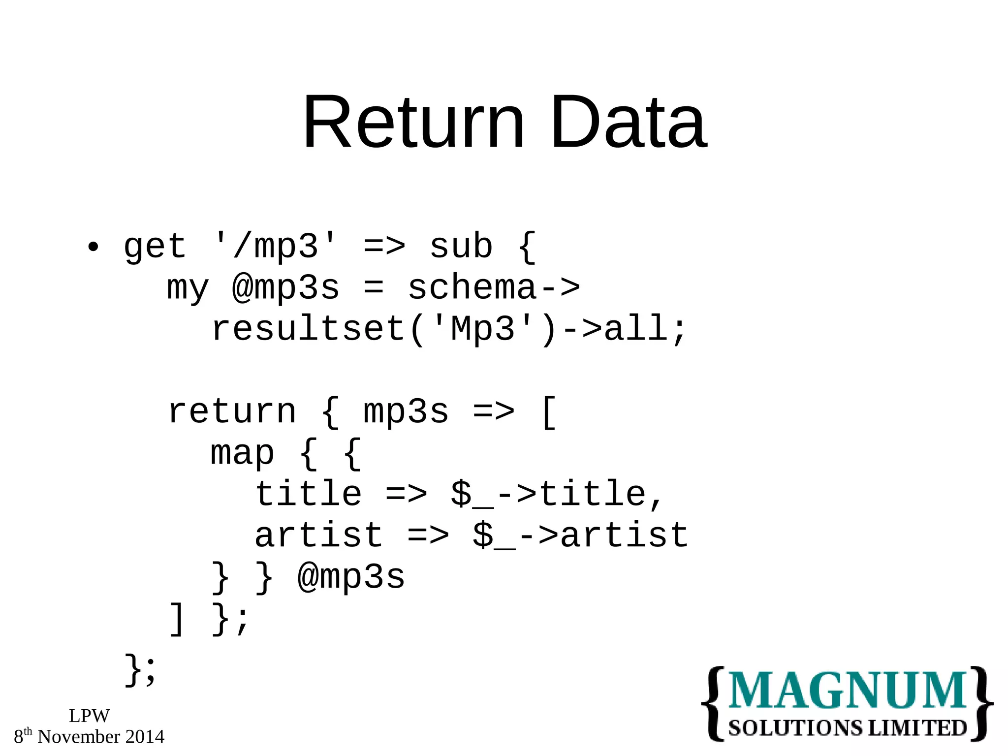 LPW 
8th November 2014 
Return Data 
 get '/mp3' => sub { 
my @mp3s = schema-> 
resultset('Mp3')->all; 
return { mp3s => [ 
map { { 
title => $_->title, 
artist => $_->artist 
} } @mp3s 
] }; 
}; 
 